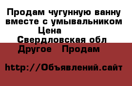 Продам чугунную ванну вместе с умывальником › Цена ­ 3 000 - Свердловская обл. Другое » Продам   